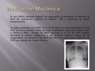 Ventilación Mecánica El uso (PEEP) permite mejorar la oxigenación al aumentar el volumen al final de espiración, mejorar la relación V/Q y disminuir el shunt intrapulmonar.Se debe comenzar con PEEP de 5 cm de H2O e ir incrementando 3-5 cm H2O en forma gradual hasta alcanzar oxigenación adecuada (SaO2 igual o mayor a 90%). Niveles de PEEP mayores a 15 cm de H2O pueden asociarse a efectos deletéreos y sin producir mejoría mayor en la oxigenación. La utilización del PEEP permite en muchos casos disminuir la FIO2 por debajo de niveles tóxicos.