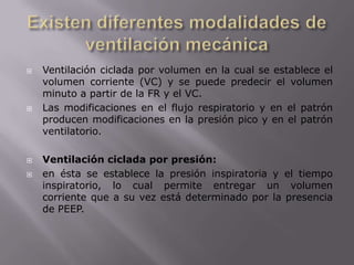 Existen diferentes modalidades de ventilación mecánicaVentilación ciclada por volumen en la cual se establece el volumen corriente (VC) y se puede predecir el volumen minuto a partir de la FR y el VC.Las modificaciones en el flujo respiratorio y en el patrón producen modificaciones en la presión pico y en el patrón ventilatorio.Ventilación ciclada por presión: en ésta se establece la presión inspiratoria y el tiempo inspiratorio, lo cual permite entregar un volumen corriente que a su vez está determinado por la presencia de PEEP.