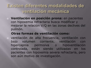 Existen diferentes modalidades de ventilación mecánicaVentilación en posición prona: en pacientes con hipoxemia refractaria busca modificar y mejorar la relación V/Q en las zonas declives del pulmón.Otras formas de ventilación como: ventilación de alta frecuencia, ventilación con bajo volumen corriente, ventilación con hipercapnia permisiva o hipoventilación controlada, están siendo utilizadas en los pacientes con hipoxemia severa refractaria, pero son aún motivo de investigación.