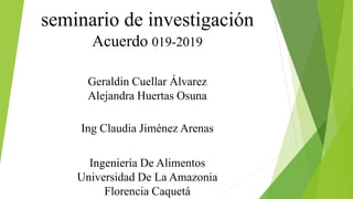 seminario de investigación
Acuerdo 019-2019
Geraldin Cuellar Álvarez
Alejandra Huertas Osuna
Ing Claudia Jiménez Arenas
Ingeniería De Alimentos
Universidad De La Amazonia
Florencia Caquetá
 