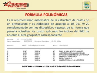 FORMULA POLINÓMICAS
Es la representación matemática de la estructura de costos de
un presupuesto y es elaborado de acuerdo al DS 011-79-VC
complementado con los dispositivos vigentes de tal forma que
permita actualizar los costos aplicando los índices del INEI de
acuerdo al área geográfica correspondiente
 