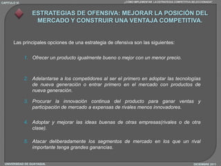 CAPITULO VI                                               ¿CÓMO IMPLEMENTAR LA ESTRATEGIA COMPETITIVA SELECCIONADA?



                  ESTRATEGIAS DE OFENSIVA: MEJORAR LA POSICIÓN DEL
                   MERCADO Y CONSTRUIR UNA VENTAJA COMPETITIVA.


       Las principales opciones de una estrategia de ofensiva son las siguientes:


              1. Ofrecer un producto igualmente bueno o mejor con un menor precio.



              2. Adelantarse a los competidores al ser el primero en adoptar las tecnologías
                 de nueva generación o entrar primero en el mercado con productos de
                 nueva generación.

              3. Procurar la innovación continua del producto para ganar ventas y
                 participación de mercado a expensas de rivales menos innovadores.


              4. Adoptar y mejorar las ideas buenas de otras empresas(rivales o de otra
                 clase).

              5. Atacar deliberadamente los segmentos de mercado en los que un rival
                 importante tenga grandes ganancias.


  UNIVERSIDAD DE GUAYAQUIL                                                                            DICIEMBRE 2011
 