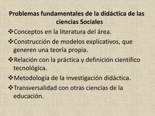 Problemas fundamentales de la didáctica de las
ciencias Sociales
Conceptos en la literatura del área.
Construcción de modelos explicativos, que
generen una teoría propia.
Relación con la práctica y definición científico
tecnológica.
Metodología de la investigación didáctica.
Transversalidad con otras ciencias de la
educación.
 