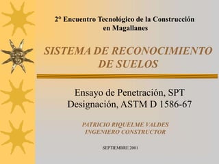 SISTEMA DE RECONOCIMIENTO
DE SUELOS
Ensayo de Penetración, SPT
Designación, ASTM D 1586-67
2° Encuentro Tecnológico de la Construcción
en Magallanes
SEPTIEMBRE 2001
PATRICIO RIQUELME VALDES
INGENIERO CONSTRUCTOR
 