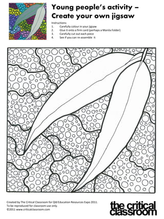 Young people’s activity –
                                   Create your own jigsaw
                                   Instructions:
                                   1.     Carefully colour in your jigsaw
                                   2.     Glue it onto a firm card (perhaps a Manila Folder)
                                   3.     Carefully cut out each piece
                                   4.     See if you can re-assemble it




Created by The Critical Classroom for Qld Education Resources Expo 2011.
To be reproduced for classroom use only.
©2011 www.criticalclassroom.com
 