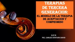 TERAPIAS
DE TERCERA
GENERACION:
EL MODELO DE LA TERAPIA
DE ACEPTACION Y
COMPROMISO
U.C.V.
PSC. CARLOS VENTURA DAVID
 