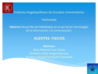 Instituto Angelopolitano de Estudios Universitarios
Fisioterapia
Materia: Desarrollo de Habilidades en el uso de las Tecnologías
de la Información y la Comunicación.
AGENTES FISICOS
Alumnas:
Alma Adriana Cruz Cortez
Kimberly Hasly Rangel Barroso
Estefany Rachel Hernández Saavedra
 