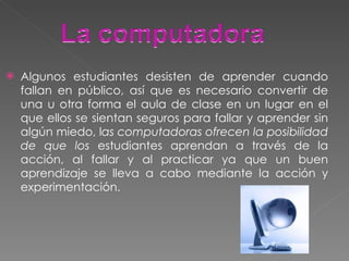 Algunos estudiantes desisten de aprender cuando fallan en público, así que es necesario convertir de una u otra forma el aula de clase en un lugar en el que ellos se sientan seguros para fallar y aprender sin algún miedo, l as computadoras ofrecen la posibilidad de que los  estudiantes aprendan a través de la acción, al fallar y al practicar ya que un buen aprendizaje se lleva a cabo mediante la acción y experimentación. 