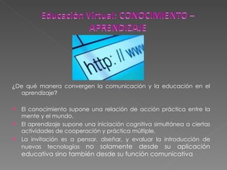 ¿ De qué manera convergen la comunicación y la educación en el aprendizaje ? El conocimiento supone una relación de acción práctica entre la mente y el mundo.  El aprendizaje supone una iniciación cognitiva simultánea a ciertas actividades de cooperación y práctica múltiple. La invitación es a pensar, diseñar, y evaluar la introducción de nuevas tecnologías  no solamente desde su aplicación educativa sino también desde su función comunicativa 