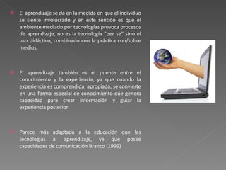 El aprendizaje se da en la medida en que el individuo se siente involucrado y en este sentido es que el ambiente mediado por tecnologías provoca procesos de aprendizaje, no es la tecnología "per se" sino el uso didáctico, combinado con la práctica con/sobre medios. El aprendizaje también es el puente entre el conocimiento y la experiencia, ya que cuando la experiencia es comprendida, apropiada, se convierte en una forma especial de conocimiento que genera capacidad para crear información y guiar la experiencia posterior Parece más adaptada a la educación que las tecnologías al aprendizaje, ya que posee capacidades de comunicación Branco (1999) 
