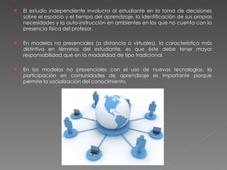 El estudio independiente involucra al estudiante en la toma de decisiones sobre el espacio y el tiempo del aprendizaje, la identificación de sus propias necesidades y la auto-instrucción en ambientes en los que no cuenta con la presencia física del profesor.   En modelos no presenciales (a distancia o virtuales), la característica más distintiva en términos del estudiante, es que éste debe tener mayor responsabilidad que en la modalidad de tipo tradicional. En los modelos no presenciales con el uso de nuevas tecnologías, la participación en comunidades de aprendizaje es importante porque permite la socialización del conocimiento. 