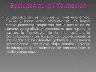 La globalización se produce a nivel económico, cultural y social, como producto de una nueva cultura planetaria, propiciada por la ruptura de las barreras geográficas y económicas que supone el uso de la Tecnología de la Información y la Comunicación, y por las políticas socio-económicas impulsadas por los diferentes gobiernos y organismos internacionales. Esta nueva etapa plantea una serie de interrogantes en relación a sus consecuencias a medio y largo plazo 