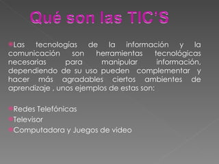 Las tecnologías de la información y la comunicación son herramientas tecnológicas necesarias para manipular información, dependiendo de su uso pueden  complementar  y hacer más agradables ciertos ambientes de aprendizaje , unos ejemplos de estas son: Redes Telefónicas Televisor Computadora y Juegos de video 