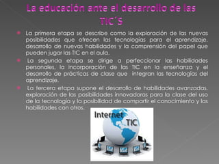 La primera etapa se describe como la exploración de las nuevas posibilidades que ofrecen las tecnologías para el aprendizaje, desarrollo de nuevas habilidades y la comprensión del papel que pueden jugar las TIC en el aula.   La segunda etapa se dirige a perfeccionar las habilidades personales, la incorporación de las TIC en la enseñanza y el desarrollo de prácticas de clase que  integran las tecnologías del aprendizaje.   La tercera etapa supone el desarrollo de habilidades avanzadas, exploración de las posibilidades innovadoras para la clase del uso de la tecnología y la posibilidad de compartir el conocimiento y las habilidades con otros. 
