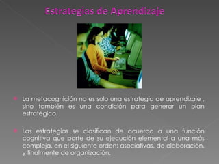 La metacognición no es solo una estrategia de aprendizaje , sino también es una condición para generar un plan estratégico. Las estrategias se clasifican de acuerdo a una función cognitiva que parte de su ejecución elemental a una más compleja, en el siguiente orden: asociativas, de elaboración, y finalmente de organización. 