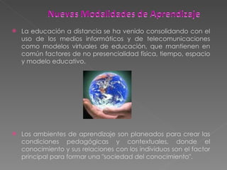 La educación a distancia se ha venido consolidando con el uso de los medios informáticos y de telecomunicaciones como modelos virtuales de educación, que mantienen en común factores de no presencialidad física, tiempo, espacio y modelo educativo. Los ambientes de aprendizaje son planeados para crear las condiciones pedagógicas y contextuales, donde el conocimiento y sus relaciones con los individuos son el factor principal para formar una "sociedad del conocimiento". 
