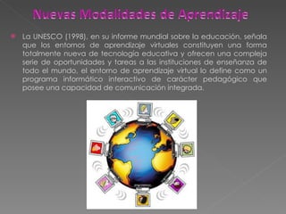 La UNESCO (1998), en su informe mundial sobre la educación, señala que los entornos de aprendizaje virtuales constituyen una forma totalmente nueva de tecnología educativa y ofrecen una compleja serie de oportunidades y tareas a las instituciones de enseñanza de todo el mundo, el entorno de aprendizaje virtual lo define como un programa informático interactivo de carácter pedagógico que posee una capacidad de comunicación integrada. 