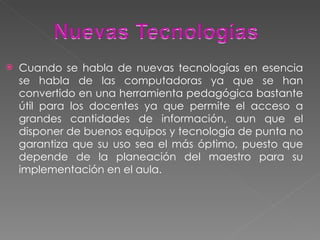 Cuando se habla de nuevas tecnologías en esencia se habla de las computadoras ya que se han convertido en una herramienta pedagógica bastante útil para los docentes ya que permite el acceso a grandes cantidades de información, aun que el disponer de buenos equipos y tecnología de punta no garantiza que su uso sea el más óptimo, puesto que depende de la planeación del maestro para su implementación en el aula. 