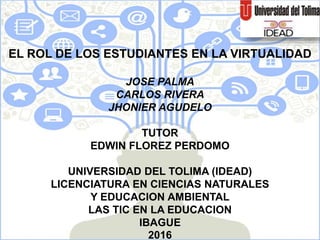 EL ROL DE LOS ESTUDIANTES EN LA VIRTUALIDAD
JOSE PALMA
CARLOS RIVERA
JHONIER AGUDELO
TUTOR
EDWIN FLOREZ PERDOMO
UNIVERSIDAD DEL TOLIMA (IDEAD)
LICENCIATURA EN CIENCIAS NATURALES
Y EDUCACION AMBIENTAL
LAS TIC EN LA EDUCACION
IBAGUE
2016
 