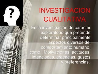 Es la investigación de carácter exploratorio que pretende determinar principalmente aspectos diversos del comportamiento humano, como : Motivaciones, actitudes, intenciones, creencias, gustos y preferencias.   INVESTIGACION CUALITATIVA 