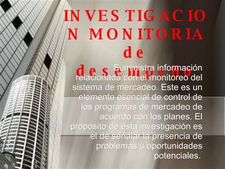 INVESTIGACION MONITORIA de desempeño Suministra información relacionada con el monitoreo del sistema de mercadeo. Este es un elemento esencial de control de los programas de mercadeo de acuerdo con los planes. El propósito de esta investigación es el de señalar la presencia de problemas u oportunidades potenciales.   