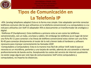 UNIVERSIDAD FERMÍN TOROVICE-RECTORADO ACADEMICOFACULTAD DE INGENIERIAESCUELA DE TELECOMUNICACIONESTipos de Comunicación en La Telefonía IP ATA: (analogtelephoneadaptor) Esta es la forma mas simple. Este adaptador permite conectar teléfonos comunes (de los que utilizamos en la telefonía convencional) a su computadora o a su red para utilizarlos con VoIP. El adaptador ATA es básicamente un transformador de analógico a digital.
