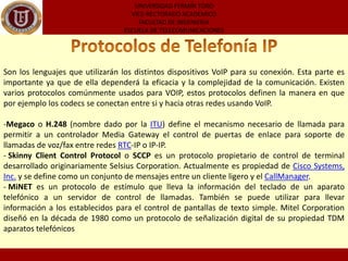Computadora a Computadora: Esta es la manera mas fácil de utilizar VoIP, todo lo que se necesita es un micrófono, parlantes y una tarjeta de sonido, además de una conexión a internet preferentemente de banda ancha. Exceptuando los costos del servicio de internet usualmente no existe cargo alguno por este tipo de comunicaciones VoIP entre computadora y computadora, no importa las distancias.UNIVERSIDAD FERMÍN TOROVICE-RECTORADO ACADEMICOFACULTAD DE INGENIERIAESCUELA DE TELECOMUNICACIONESVentajas de la Telefonía IP La primer ventaja y la mas importante es el costo, una llamada mediante telefonía voip es en la mayoría de los casos mucho mas barata que su equivalente en telefonía convencional. Esto es básicamente debido a que se utiliza la misma red para la transmisión de datos y voz, la telefonía convencional tiene costos fijos que la telefonía IP no tiene, de ahi que esta es mas barata. Usualmente para una llamada entre dos teléfonos IP la llamada es gratuita, cuando se realiza una llamada de un teléfono ip a un teléfono convencional el costo corre a cargo del teléfono ip.Desventajas de la Telefonía IPVoIPrequiere de una conexión de banda ancha! Aun hoy en dia, con la constante expansión que están sufriendo las conexiones de banda ancha todavía hay hogares que tienen conexiones por modem, este tipo de conectividad no es suficiente para mantener una conversación fluida con VoIP.