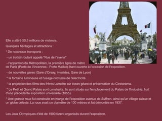Elle a attiré 50,8 millions de visiteurs.
Quelques héritages et attractions :
* De nouveaux transports :
- un trottoir roulant appelé "Rue de l'avenir"
- l'apparition du Métropolitain, la première ligne de métro
de Paris (Porte de Vincennes - Porte Maillot) étant ouverte à l'occasion de l'exposition.
- de nouvelles gares (Gare d'Orsay, Invalides, Gare de Lyon)
* la fontaine lumineuse et l'usage nocturne de l'électricité.
* la projection des films des frères Lumière sur écran géant et présentation du Cinéorama.
* Le Petit et Grand Palais sont construits. Ils sont situés sur l'emplacement du Palais de l'Industrie, fruit
d'une précédente exposition universelle (1855).
* Une grande roue fut construite en marge de l'exposition avenue de Suffren, ainsi qu'un village suisse et
un globe céleste. La roue avait un diamètre de 100 mètres et fut démontée en 1937.
Les Jeux Olympiques d'été de 1900 furent organisés durant l'exposition.
 