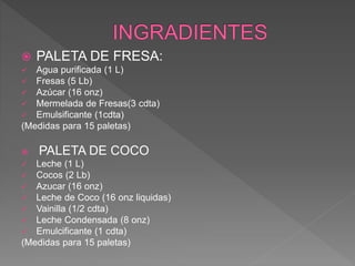  PALETA DE FRESA:
 Agua purificada (1 L)
 Fresas (5 Lb)
 Azúcar (16 onz)
 Mermelada de Fresas(3 cdta)
 Emulsificante (1cdta)
(Medidas para 15 paletas)
 PALETA DE COCO
 Leche (1 L)
 Cocos (2 Lb)
 Azucar (16 onz)
 Leche de Coco (16 onz liquidas)
 Vainilla (1/2 cdta)
 Leche Condensada (8 onz)
 Emulcificante (1 cdta)
(Medidas para 15 paletas)
 