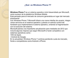 Windows Phone 7 es un sistema operativo móvil desarrollado por Microsoft,
como sucesor de la plataforma Windows Mobile.
Es...