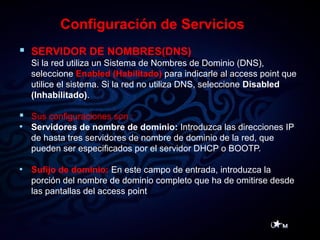 Configuración de Servicios
 SERVIDOR DE NOMBRES(DNS)
Si la red utiliza un Sistema de Nombres de Dominio (DNS),
seleccione Enabled (Habilitado) para indicarle al access point que
utilice el sistema. Si la red no utiliza DNS, seleccione Disabled
(Inhabilitado).
 Sus configuraciones son :
• Servidores de nombre de dominio: Introduzca las direcciones IP
de hasta tres servidores de nombre de dominio de la red, que
pueden ser especificados por el servidor DHCP o BOOTP.
• Sufijo de dominio: En este campo de entrada, introduzca la
porción del nombre de dominio completo que ha de omitirse desde
las pantallas del access point
 