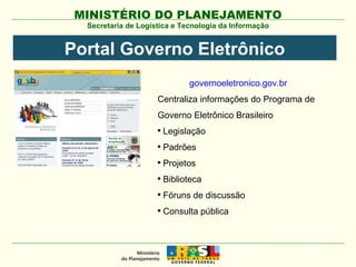 Secretaria de Logística e Tecnologia da Informação Portal Governo Eletrônico governoeletronico.gov.br Centraliza informações do Programa de Governo Eletrônico Brasileiro Legislação Padrões Projetos Biblioteca Fóruns de discussão  Consulta pública 