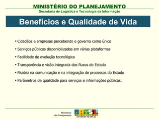 Secretaria de Logística e Tecnologia da Informação Cidadãos e empresas percebendo o governo como único Serviços públicos disponibilizados em várias plataformas  Facilidade de evolução tecnológica Transparência e visão integrada dos fluxos do Estado Fluidez na comunicação e na integração de processos do Estado Parâmetros de qualidade para serviços e informações públicas. Benefícios e Qualidade de Vida 