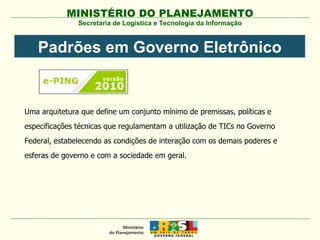 Uma arquitetura que define um conjunto mínimo de premissas, políticas e especificações técnicas que regulamentam a utilização de TICs no Governo Federal, estabelecendo as condições de interação com os demais poderes e esferas de governo e com a sociedade em geral. Secretaria de Logística e Tecnologia da Informação Padrões em Governo Eletrônico 