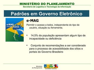 Secretaria de Logística e Tecnologia da Informação e-MAG Permitir o acesso a todos, independente do tipo de usuário, situação ou ferramenta. 14,5% da população apresentam algum tipo de incapacidade ou deficiência Conjunto de recomendações a ser considerado para o processo de acessibilidade dos sítios e portais do Governo Brasileiro Padrões em Governo Eletrônico 