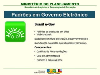 Secretaria de Logística e Tecnologia da Informação Padrões em Governo Eletrônico Brasil e-Gov Padrões de qualidade em sítios Webstandards Estabelece um fluxo de criação, desenvolvimento e manutenção na gestão dos sítios Governamentais. Componentes: Cartilhas de Recomendações; Guia de administração Modelos e arquivos-base 