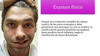 Examen físico
Incluye una evaluación completa de cabeza,
cuello y de los pares craneanos y debe
practicarse una otoscopia. La cara se evalúa y se
clasifica desde paresia (parálisis incompleta)
hasta parálisis facial completa, según la
clasificación de House Brackmann
 
