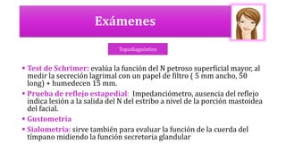 Exámenes
 Test de Schrimer: evalúa la función del N petroso superficial mayor, al
medir la secreción lagrimal con un papel de filtro ( 5 mm ancho, 50
long) + humedecen 15 mm.
 Prueba de reflejo estapedial: Impedanciómetro, ausencia del reflejo
indica lesión a la salida del N del estribo a nivel de la porción mastoidea
del facial.
 Gustometría
 Sialometría: sirve también para evaluar la función de la cuerda del
tímpano midiendo la función secretoria glandular
Topodiagnóstico
 