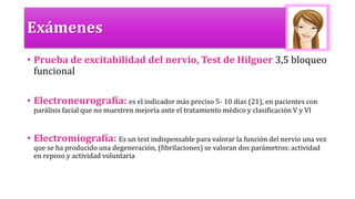 Exámenes
• Prueba de excitabilidad del nervio, Test de Hilguer 3,5 bloqueo
funcional
• Electroneurografía: es el indicador más preciso 5- 10 días (21), en pacientes con
parálisis facial que no muestren mejoría ante el tratamiento médico y clasificación V y VI
• Electromiografía: Es un test indispensable para valorar la función del nervio una vez
que se ha producido una degeneración, (fibrilaciones) se valoran dos parámetros: actividad
en reposo y actividad voluntaria
 