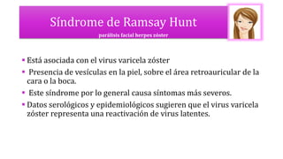 Síndrome de Ramsay Hunt
 Está asociada con el virus varicela zóster
 Presencia de vesículas en la piel, sobre el área retroauricular de la
cara o la boca.
 Este síndrome por lo general causa síntomas más severos.
 Datos serológicos y epidemiológicos sugieren que el virus varicela
zóster representa una reactivación de virus latentes.
parálisis facial herpes zóster
 