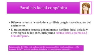 Parálisis facial congénita
• Diferenciar entre la verdadera parálisis congénita y el trauma del
nacimiento.
• El traumatismo provoca generalmente parálisis facial aislada y
otros signos de lesiones, incluyendo edema facial, equimosis o
hemotímpano.
Las anomalías del SNC o en la audiometría del tronco encefálico (prolongación de I a III o
intervalo de I a V) sugieren que la parálisis facial es congénita y no traumática
 