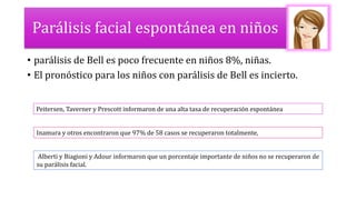 Parálisis facial espontánea en niños
• parálisis de Bell es poco frecuente en niños 8%, niñas.
• El pronóstico para los niños con parálisis de Bell es incierto.
Peitersen, Taverner y Prescott informaron de una alta tasa de recuperación espontánea
Inamura y otros encontraron que 97% de 58 casos se recuperaron totalmente,
Alberti y Biagioni y Adour informaron que un porcentaje importante de niños no se recuperaron de
su parálisis facial.
 