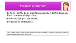 Parálisis recurrente
• El 9,3 % - 10,9% de los pacientes con parálisis de Bell tienen una
historia anterior de la parálisis.
• Recurrencia es igual por edades.
• Pronostico en controversia
Varios autores indican que el segundo ataque es de peor pronóstico y por tanto, constituye una fuerte
indicación de descompresión quirúrgica
 