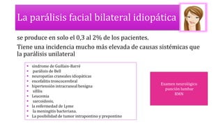 La parálisis facial bilateral idiopática
se produce en solo el 0,3 al 2% de los pacientes.
Tiene una incidencia mucho más elevada de causas sistémicas que
la parálisis unilateral
 síndrome de Guillain-Barré
 parálisis de Bell
 neuropatías craneales idiopáticas
 encefalitis troncocerebral
 hipertensión intracraneal benigna
 sífilis
 Leucemia
 sarcoidosis,
 la enfermedad de Lyme
 la meningitis bacteriana.
 La posibilidad de tumor intrapontino y prepontino
Examen neurológico
punción lumbar
RMN
 