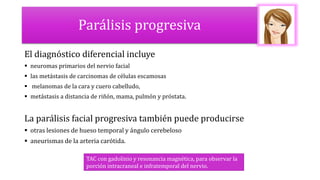 Parálisis progresiva
El diagnóstico diferencial incluye
 neuromas primarios del nervio facial
 las metástasis de carcinomas de células escamosas
 melanomas de la cara y cuero cabelludo,
 metástasis a distancia de riñón, mama, pulmón y próstata.
La parálisis facial progresiva también puede producirse
 otras lesiones de hueso temporal y ángulo cerebeloso
 aneurismas de la arteria carótida.
TAC con gadolinio y resonancia magnética, para observar la
porción intracraneal e infratemporal del nervio.
 