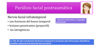 Parálisis facial postraumática
Nervio facial infratemporal
• son fracturas del hueso temporal
• lesiones penetrantes (proyectil)
• las iatrogénicas.
segmento laberíntico y el ganglio
geniculado.
La TAC de alta resolución del hueso temporal es la forma más eficaz para identificar
posibles sitios de la lesión del nervio facial.
 