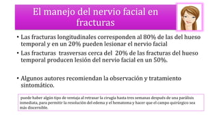 El manejo del nervio facial en
fracturas
• Las fracturas longitudinales corresponden al 80% de las del hueso
temporal y en un 20% pueden lesionar el nervio facial
• Las fracturas trasversas cerca del 20% de las fracturas del hueso
temporal producen lesión del nervio facial en un 50%.
• Algunos autores recomiendan la observación y tratamiento
sintomático.
puede haber algún tipo de ventaja al retrasar la cirugía hasta tres semanas después de una parálisis
inmediata, para permitir la resolución del edema y el hematoma y hacer que el campo quirúrgico sea
más discernible.
 