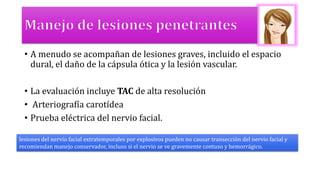 • A menudo se acompañan de lesiones graves, incluido el espacio
dural, el daño de la cápsula ótica y la lesión vascular.
• La evaluación incluye TAC de alta resolución
• Arteriografía carotídea
• Prueba eléctrica del nervio facial.
lesiones del nervio facial extratemporales por explosivos pueden no causar transección del nervio facial y
recomiendan manejo conservador, incluso si el nervio se ve gravemente contuso y hemorrágico.
 