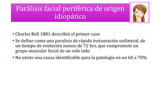 Parálisis facial periférica de origen
idiopático
 Charles Bell 1881 describió el primer caso
 Se define como una paralisis de rápida instauración unilateral, de
un tiempo de evolución menos de 72 hrs, que compromete un
grupo muscular facial de un solo lado
 No existe una causa identificable para la patología en un 60 a 70%
 