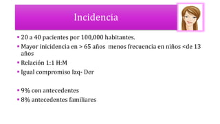 Incidencia
 20 a 40 pacientes por 100,000 habitantes.
 Mayor inicidencia en > 65 años menos frecuencia en niños <de 13
años
 Relación 1:1 H:M
 Igual compromiso Izq- Der
 9% con antecedentes
 8% antecedentes familiares
 